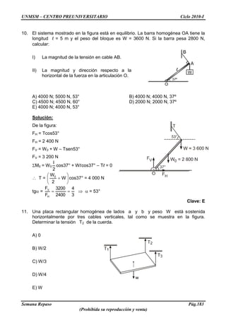 UNMSM – CENTRO PREUNIVERSITARIO Ciclo 2010-I
Semana Repaso Pág.183
(Prohibida su reproducción y venta)
10. El sistema mostrado en la figura está en equilibrio. La barra homogénea OA tiene la
longitud l = 5 m y el peso del bloque es W = 3600 N. Si la barra pesa 2800 N,
calcular:
I) La magnitud de la tensión en cable AB.
II) La magnitud y dirección respecto a la
horizontal de la fuerza en la articulación O.
A) 4000 N; 5000 N, 53° B) 4000 N; 4000 N, 37º
C) 4500 N; 4500 N, 60° D) 2000 N; 2000 N, 37º
E) 4000 N; 4000 N, 53°
Solución:
De la figura:
FH = Tcos53°
FH = 2 400 N
FV = W0 + W – Tsen53°
FV = 3 200 N
M0 = W0
2
l
cos37° + Wlcos37° – Tl = 0
T = W
2
W0
cos37° = 4 000 N
tg =
3
4
2400
3200
F
F
H
V
= 53°
Clave: E
11. Una placa rectangular homogénea de lados a y b y peso W está sostenida
horizontalmente por tres cables verticales, tal como se muestra en la figura.
Determinar la tensión T2 de la cuerda.
A) 0
B) W/2
C) W/3
D) W/4
E) W
 