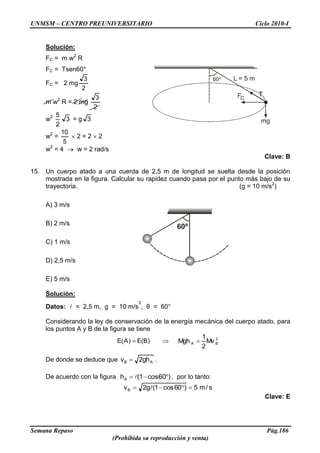 UNMSM – CENTRO PREUNIVERSITARIO Ciclo 2010-I
Semana Repaso Pág.186
(Prohibida su reproducción y venta)
Solución:
FC = m w2
R
FC = Tsen60°
FC = 2 mg
2
3
m w2
R = 2 mg
2
3
w2
2
5
3 = g 3
w2
=
5
10
2 = 2 2
w2
= 4 w = 2 rad/s
Clave: B
15. Un cuerpo atado a una cuerda de 2,5 m de longitud se suelta desde la posición
mostrada en la figura. Calcular su rapidez cuando pasa por el punto más bajo de su
trayectoria. (g = 10 m/s2
)
A) 3 m/s
B) 2 m/s
C) 1 m/s
D) 2,5 m/s
E) 5 m/s
Solución:
Datos:  = 2,5 m, g = 10 m/s
2
, θ = 60°
Considerando la ley de conservación de la energía mecánica del cuerpo atado, para
los puntos A y B de la figura se tiene
)B(E)A(E 2
BA Mv
2
1
Mgh
De donde se deduce que AB gh2v .
De acuerdo con la figura )60cos1(hA  , por lo tanto:
s/m5)60cos1(g2vB 
Clave: E
60º
 