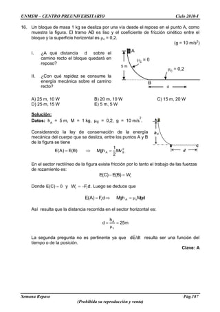 UNMSM – CENTRO PREUNIVERSITARIO Ciclo 2010-I
Semana Repaso Pág.187
(Prohibida su reproducción y venta)
16. Un bloque de masa 1 kg se desliza por una vía desde el reposo en el punto A, como
muestra la figura. El tramo AB es liso y el coeficiente de fricción cinético entre el
bloque y la superficie horizontal es c = 0,2.
(g = 10 m/s2
)
I. ¿A qué distancia d sobre el
camino recto el bloque quedará en
reposo?
II. ¿Con qué rapidez se consume la
energía mecánica sobre el camino
recto?
A) 25 m, 10 W B) 20 m, 10 W C) 15 m, 20 W
D) 25 m, 15 W E) 5 m, 5 W
Solución:
Datos: hA
= 5 m, M = 1 kg, μc = 0,2, g = 10 m/s
2
.
Considerando la ley de conservación de la energía
mecánica del cuerpo que se desliza, entre los puntos A y B
de la figura se tiene
)B(E)A(E 2
BA Mv
2
1
Mgh
En el sector rectilíneo de la figura existe fricción por lo tanto el trabajo de las fuerzas
de rozamiento es:
rW)B(E)C(E
Donde 0)C(E y dFW rr . Luego se deduce que
dF)A(E r MgdMgh cA
Así resulta que la distancia recorrida en el sector horizontal es:
m25
h
d
c
A
La segunda pregunta no es pertinente ya que dE/dt resulta ser una función del
tiempo o de la posición.
Clave: A
hA
d
 