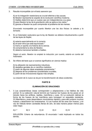 UNMSM – CENTRO PREUNIVERSITARIO Ciclo 2010-I
Semana Repaso Pág.19
(Prohibida su reproducción y venta)
3. Resulta incompatible con el texto aseverar que
A) en la indagación newtoniana es crucial referirse a las causas.
B) Newton representa la cúspide de la revolución científica moderna.
C) Galileo determinó que un cuerpo cae con independencia a su peso.
D) para Newton la ley de la gravitación sólo se aplica a los cielos.*
E) gracias a Newton se pudo comprender el problema de las mareas.
Enunciado incompatible por cuanto Newton une las dos físicas: la celeste y la
terrestre.
4. Si un historiador sostuviera que la ley de Newton se obtiene inductivamente a partir
de las leyes de Kepler,
A) estaría esencialmente en lo correcto.
B) el autor diría que está equivocado.*
C) haría un aporte a la historia de la ciencia.
D) comprendería la obra de Newton.
E) debería mencionar también a Galileo.
Según el autor, Newton no empleó la inducción; por cuanto, estaría en contra del
historiador.
5. Se infiere del texto que un avance significativo en ciencia implica
A) la utilización de razonamientos inductivos.
B) destellos geniales de un científico metódico.
C) partir de algunas ideas aceptadas previamente.*
D) alejarse de los problemas considerados cruciales.
E) partir de las innovaciones lógicas más simples.
La creación de lo nuevo se da por la transformación de ideas existentes.
PARTE B
ELIMINACIÓN DE ORACIONES
1. I) Las características óseas corresponden a adaptaciones a los hábitos de vida
animal. II) La selección natural terminó por fusionar los huesos de los peces en el
tránsito hacia los anfibios, reptiles, mamíferos y aves. III) La evolución delineó la
forma de los huesos de los mamíferos para conseguir un esqueleto resistente.
IV) Mamíferos y aves desarrollaron movimientos rápidos y para ello juntaron muchos
huesos y desecharon los innecesarios. V) Los huesos de las aves son huecos, y en
vez de médula tienen cavidades llenas de aire, de esta manera pesan menos para
volar mejor.
A) I * B) V C) III D) II E) IV
SOLUCIÓN: Criterio de redundancia. El enunciado I está implicado en todos los
demás.
 