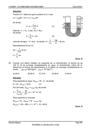 UNMSM – CENTRO PREUNIVERSITARIO Ciclo 2010-I
Semana Repaso Pág.190
(Prohibida su reproducción y venta)
Solución:
Presión en 1 debe ser igual a presión en 2, o sea
0 + Hgg(h + d) = 0 + H2O gH
de donde:
h + d =
Hg
OH2
H (1)
Además V1 = V2, o sea A1h = A2d,
de donde
d =
2
1
A
A
h = 2h (2)
volumen de agua V = A2H, de donde H =
2A
V
=
4
136
= 34 cm.
Reemplazando (2) en (1)
3h =
6,13
1
34 cm
h =
6
5
cm
Clave: D
20. Cuando una esfera metálica se suspende de un dinamómetro, la lectura es de
100 N. Si se sumerge completamente en agua, el dinamómetro indica 80 N.
Determine la lectura del dinamómetro si la esfera se sumerge completamente en
aceite. (ρaceite= 800 kg/m3
, ρagua= 103
kg/m3
)
A) 54 N B) 64 N C) 74 N D) 84 N E) 94 N
Solución:
Peso aparente en agua Wagua = W – E, de donde
E = W – Wagua = 20 N (1)
Por otro lado, Eagua = agua Vg, de donde
V =
g
E
agua
agua
= 4
10
20
= 2 10–3
m3
(2)
Peso aparente en el aceite
Waceite = W – Eaceite = W – aceite Vg
Waceite = 100 – 800 2 10–3
10 = 84 N
Clave: D
h
Hg
H O2
A1 A2
H
v2
v1
1 2
d
 