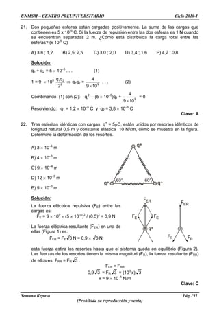 UNMSM – CENTRO PREUNIVERSITARIO Ciclo 2010-I
Semana Repaso Pág.191
(Prohibida su reproducción y venta)
21. Dos pequeñas esferas están cargadas positivamente. La suma de las cargas que
contienen es 5 x 10-5
C. Si la fuerza de repulsión entre las dos esferas es 1 N cuando
se encuentran separadas 2 m. ¿Cómo está distribuida la carga total entre las
esferas? (x 10-5
C)
A) 3,8 ; 1,2 B) 2,5; 2,5 C) 3,0 ; 2,0 D) 3,4 ; 1,6 E) 4,2 ; 0,8
Solución:
q1 + q2 = 5 10–5
. . . (1)
1 = 9 109
2
21
2
qq
q1q2 = 9
109
4
. . . (2)
Combinando (1) con (2): 2
1
q – (5 10–5
)q1 + 9
109
4
= 0
Resolviendo: q1 = 1,2 10–5
C y q2 = 3,8 10–5
C
Clave: A
22. Tres esferitas idénticas con cargas q+
= 5 C, están unidos por resortes idénticos de
longitud natural 0,5 m y constante elástica 10 N/cm, como se muestra en la figura.
Determine la deformación de los resortes.
A) 3 10–4
m
B) 4 10–3
m
C) 9 10–4
m
D) 12 10–3
m
E) 5 10–3
m
Solución:
La fuerza eléctrica repulsiva (FE) entre las
cargas es:
FE = 9 109
(5 10–6
)2
/ (0,5)2
= 0,9 N
La fuerza eléctrica resultante (FER) en una de
ellas (Figura 1) es:
FER = FE 3 N = 0,9 3 N
esta fuerza estira los resortes hasta que el sistema queda en equilibrio (Figura 2).
Las fuerzas de los resortes tienen la misma magnitud (FR), la fuerza resultante (FRR)
de ellos es: FRR = FR 3 .
FER = FRR
0,9 3 = FR 3 = (103
x) 3
x = 9 10–4
N/m
Clave: C
 