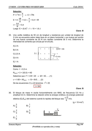 UNMSM – CENTRO PREUNIVERSITARIO Ciclo 2010-I
Semana Repaso Pág.199
(Prohibida su reproducción y venta)
Solución:
P = I2
R =
t
E
E = I2
Rt
E = A
t
B
= 0,3
3
4
= 0,4 = IR
I =
R
4,0
= 0,4
Luego E = (0,4)2
1 10 = 1,6 J
Clave: B
35. Una varilla metálica de 50 cm de longitud y resistencia por unidad de longitud de
2 /m se encuentra sobre rieles lisos en un plano horizontal, y se mueve por acción
de una fuerza constante de 20 N con rapidez constante de 5 m/s. Determine la
intensidad de corriente que circula por el circuito.
A) 2 A
B) 5 A
C) 2,5 A
D) 4 A
E) 1 A
Solución:
Como l = 0,5 m
Requiv.= 3 + 2(0,5) = 4Ω
Sabemos que: F = I lB = 20 IB = 40……(1)
ε = l VB = IRequiv B = 8I/5……(2)
De las ecuaciones (1) y (2) tenemos: I2
= 25
I = 5A
Clave: B
36. El bloque de masa m oscila horizontalmente con MAS, de frecuencia 0,5 Hz y
amplitud 0,5 m. Determine la relación entre la energía cinética y la energía potencial
elástica (Ek/Epe) del sistema cuando la rapidez del bloque sea
8
2
m/s.
(g = 10 m/s2
)
A)
9
2
B)
7
1
C)
5
2
D)
8
3
E)
9
1
B = cte
3 F
v = 5 m/s
k
m
v
 