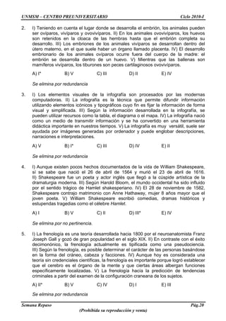 UNMSM – CENTRO PREUNIVERSITARIO Ciclo 2010-I
Semana Repaso Pág.20
(Prohibida su reproducción y venta)
2. I) Teniendo en cuenta el lugar donde se desarrolla el embrión, los animales pueden
ser ovíparos, vivíparos y ovovivíparos. II) En los animales ovovivíparos, los huevos
son retenidos en la cloaca de las hembras hasta que el embrión completa su
desarrollo. III) Los embriones de los animales vivíparos se desarrollan dentro del
útero materno, en el que suele haber un órgano llamado placenta. IV) El desarrollo
embrionario de los animales ovíparos ocurre fuera del cuerpo de la madre: el
embrión se desarrolla dentro de un huevo. V) Mientras que las ballenas son
mamíferos vivíparos, los tiburones son peces cartilaginosos ovovivíparos.
A) I* B) V C) III D) II E) IV
Se elimina por redundancia
3. I) Los elementos visuales de la infografía son procesados por las modernas
computadoras. II) La infografía es la técnica que permite difundir información
utilizando elementos icónicos y tipográficos cuyo fin es fijar la información de forma
visual y simplificada. III) Según la información desarrollada en la infografía, se
pueden utilizar recursos como la tabla, el diagrama o el mapa. IV) La infografía nació
como un medio de transmitir información y se ha convertido en una herramienta
didáctica importante en nuestros tiempos. V) La infografía es muy versátil, suele ser
ayudada por imágenes generadas por ordenador y puede englobar descripciones,
narraciones e interpretaciones.
A) V B) I* C) III D) IV E) II
Se elimina por redundancia
4. I) Aunque existen pocos hechos documentados de la vida de William Shakespeare,
sí se sabe que nació el 26 de abril de 1564 y murió el 23 de abril de 1616.
II) Shakespeare fue un poeta y actor inglés que llegó a la cúspide artística de la
dramaturgia moderna. III) Según Harold Bloom, el mundo occidental ha sido influido
por el sentido trágico de Hamlet shakesperiano. IV) El 28 de noviembre de 1582,
Shakespeare contrajo matrimonio con Anne Hathaway, mujer 8 años mayor que el
joven poeta. V) William Shakespeare escribió comedias, dramas históricos y
estupendas tragedias como el célebre Hamlet.
A) I B) V C) II D) III* E) IV
Se elimina por no pertinencia.
5. I) La frenología es una teoría desarrollada hacia 1800 por el neuroanatomista Franz
Joseph Gall y gozó de gran popularidad en el siglo XIX. II) En contraste con el éxito
decimonónico, la frenología actualmente es tipificada como una pseudociencia.
III) Según la frenología, es posible determinar el carácter de las personas basándose
en la forma del cráneo, cabeza y facciones. IV) Aunque hoy es considerada una
teoría sin credenciales científicas, la frenología es importante porque logró establecer
que el cerebro es el órgano de la mente y que ciertas áreas albergan funciones
específicamente localizadas. V) La frenología hacía la predicción de tendencias
criminales a partir del examen de la configuración craneana de los sujetos.
A) II* B) V C) IV D) I E) III
Se elimina por redundancia
 