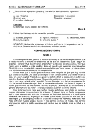 UNMSM – CENTRO PREUNIVERSITARIO Ciclo 2010-I
Semana Repaso Pág.22
(Prohibida su reproducción y venta)
5. ¿En cuál de los siguientes pares hay una relación de hiperónimo a hipónimo?
A) vida > biosfera B) adsorción > absorción
C) odre > vino D) sevicia > crueldad
E) hortaliza > betarraga*
Solución:
La betarraga es una especie de hortaliza.
Clave: E
6. Pérfido, leal; bellaco, astuto; impasible, sensible; ______________________
A) avezado, peligroso B) ingenuo, malicioso C) adocenado, noble
D) inmune, ingente E) siniestro, avieso *
SOLUCIÓN: Serie mixta; antónimos, sinónimos, antónimos, corresponde un par de
sinónimos. Siniestro es sinónimo de avieso o malintencionado.
COMPRENSIÓN DE TEXTOS
TEXTO 1
La novela policíaca es, pese a la realidad sombría y a los hechos espeluznantes que
a veces describe, la lectura por excelencia de los días de vacaciones, pues –según los
expertos– tiene la virtud de entretener, enganchar y también de aliviar angustias. “Hay que
hacer sufrir al público lo más posible”, decía el maestro del suspenso cinematográfico
Alfred Hitchcock, pero también preconizaba que había que “darle placer…el mismo placer
que sienten cuando se despiertan de una pesadilla”.
Lo que hace que la novela policíaca actúe como relajante es que “por muy horrible
que sea lo que cuenta, uno sabe que siempre el bien vencerá al mal y que todo volverá a
estar en orden”, explicó Angela Esser, portavoz del Syndikat, la asociación de autores de
este tipo de obras en lengua alemana. “Una novela policíaca es una narración que crea un
miedo que luego deberá aliviar”, escribió Thomas Narcejac, uno de los componentes del
dúo de autores Boileau-Narcejac. Pero el relato debe mantener una distancia respecto al
horror que describe, de otra manera –escribía Raymond Chandler en su ensayo sobre el
género: El simple arte de matar– solo los psicópatas querrían escribirlo o leerlo.
Este distanciamiento hace que muchas novelas policíacas, sobre todo las clásicas,
puedan disfrutarse como un juego de enigmas. El género tiene un fuerte componente
lúdico y por ello cada vez son más numerosos los festivales dedicados a él, en España,
Alemania y en el mundo anglosajón. El interés por la novela policíaca va más allá de lo
sociológico y lo psicológico; puede ser (según la enciclopedia Hachette) metafísico: “nos
hace enfrentar nuestra propia muerte y nos permite dominar el miedo, nos permite
interrogarnos sobre la doble naturaleza del hombre que se debate entre la virtud y el
vicio”.
 