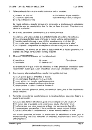 UNMSM – CENTRO PREUNIVERSITARIO Ciclo 2010-I
Semana Repaso Pág.23
(Prohibida su reproducción y venta)
1. Si la novela policíaca careciera del componente lúdico, entonces
A) no sería tan popular.* B) cobraría una mayor audiencia.
C) se tornaría edificante. D) tendría mayor valor psicológico.
E) ya no podría ser novela.
La novela policial es popular porque sirve como relax y funciona como un bálsamo
psicológico por su característico final (el bien se logra imponer). Si no fuera así,
perdería su atractivo.
2. En el texto, se sostiene centralmente que la novela policíaca
A) solo tiene una función lúdica, o de entretenimiento, en sectores no ilustrados.
B) tiene gran popularidad, pues el tema de la muerte violenta es intempestivo.
C) ha sido reivindicada para el gran público, principalmente en el siglo XX.
D) es popular, pues, además de entretener, nos sirve de elemento de relax.*
E) es un género cuya principal estrategia narrativa es el enigma de una muerte.
Centralmente, se asevera en el texto la popularidad de la novela policíaca y se
explica este arraigo por su función lúdica y relajante.
3. El verbo PRECONIZAR puede ser reemplazado por
A) considerar. B) prever. C) conjeturar.
D) establecer. E) recomendar.*
En el contexto de lo que se dice de Hitchcock, el verbo ‘preconizar’ se entiende como
‘recomendar’, puesto que el gran cineasta da un consejo, una recomendación.
4. Con respecto a la novela policíaca, resulta incompatible decir que
A) es un género que nos enfrenta a la muerte.
B) debe ser capaz de producir miedo y aliviarlo.
C) es un género muy popular en países europeos.
D) es atractiva por su particular juego de enigmas.
E) desea generar un pánico imposible de revertir.*
La novela policíaca genera un pánico, una emoción fuerte, pero al final propone una
salida edificante.
5. Tomando en cuenta las características de la novela policíaca, es posible llegar a la
siguiente conclusión:
A) La vida está llena de dificultades, pero al final siempre hay una solución.*
B) El mundo está organizado como un campo de batalla inhumano y cruel.
C) La humanidad vive en un mundo de fantasía y de permanente diversión.
D) Los personajes nunca sufren ni tienen problemas en sus mundos ficticios.
E) Los textos literarios no enseñan nada ni aluden a nuestra existencia real.
Las novelas policiales presentan un mundo lleno de experiencias fuertes, pero al
final siempre hay una salida edificante. En tal sentido, la conclusión es nítida: hay luz
al final del túnel.
 