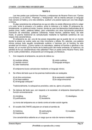 UNMSM – CENTRO PREUNIVERSITARIO Ciclo 2010-I
Semana Repaso Pág.24
(Prohibida su reproducción y venta)
TEXTO 2
Las tres partes que conforman Poemas y antipoemas de Nicanor Parra son “Cantos
a lo humano y a lo divino”, “Poemas” y “Antipoemas”. Allí se intenta articular un lenguaje
más cercano al habla y a la vida cotidiana, sustituir una poesía lujosa por una más alegre
e irónica.
Si algo caracteriza los antipoemas es que en ellos no existe diferencia entre lo vulgar
y lo culto, entre lo prosaico y lo poético, entre lo doloroso y lo risible. El antipoema es,
simplemente, un poema al revés, inverso, donde se usan los elementos tradicionales de la
poesía (rima, metro, palabras bellas), pero uniéndolos con otros típicamente prosísticos
(narración de anécdotas, palabras cotidianas, frases hechas, palabras feas). De este
modo, el poema tradicional es caricaturizado mediante la hipérbole sardónica de sus
rasgos más característicos.
El antipoema es, así, una de las pocas respuestas que se puede dar en un mundo
donde la poesía se vuelve cada vez más minoritaria y elitista. Es, además, una palabra
irónica porque todo aquello considerado sublime o hermoso por el hombre ha sido
anulado por él mismo. ¿Cómo cantar a la naturaleza, celebrar al hombre o glorificar a los
dioses, en un mundo que ha hecho de la destrucción del medio ambiente, la violencia y la
pérdida de fe sus características más saltantes? Para un poeta como Nicanor Parra, todo
se ha vuelto problemático, empezando por el lenguaje y la literatura.
1. Con respecto al antipoema, se pone de relieve su
A) carácter elitista. B) visión sublime.
C) sentido irónico* D) lenguaje ambiguo.
E) valor tradicional.
El antipoema busca caricaturizar mediante un lenguaje irónico.
2. Se infiere del texto que en los poemas tradicionales se soslayaba
A) el ritmo armonioso. B) la expresión metafórica
C) la frase estética. D) la carga emocional.
E) el lenguaje coloquial.*
Tradicionalmente, lo coloquial es prosístico, esto es, ajeno a la poesía.
3. Se deduce del texto que, con respecto a la sociedad, el antipoema desempeña una
función eminentemente
A) mimética. B) crítica.* C) ideológica.
D) justificadora. E) laudatoria.
La ironía del antipoema es un dardo contra el orden social vigente.
4. El vocablo SALTANTE adquiere en el texto el sentido de
A) histórica. B) estimulante. C) mudable.
D) trepidante. E) notoria.*
Una característica saltante es un rasgo que se nota de manera meridiana.
 