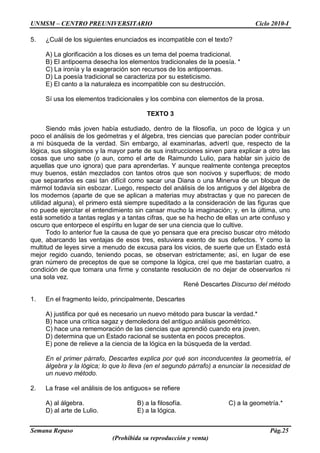 UNMSM – CENTRO PREUNIVERSITARIO Ciclo 2010-I
Semana Repaso Pág.25
(Prohibida su reproducción y venta)
5. ¿Cuál de los siguientes enunciados es incompatible con el texto?
A) La glorificación a los dioses es un tema del poema tradicional.
B) El antipoema desecha los elementos tradicionales de la poesía. *
C) La ironía y la exageración son recursos de los antipoemas.
D) La poesía tradicional se caracteriza por su esteticismo.
E) El canto a la naturaleza es incompatible con su destrucción.
Sí usa los elementos tradicionales y los combina con elementos de la prosa.
TEXTO 3
Siendo más joven había estudiado, dentro de la filosofía, un poco de lógica y un
poco el análisis de los geómetras y el álgebra, tres ciencias que parecían poder contribuir
a mi búsqueda de la verdad. Sin embargo, al examinarlas, advertí que, respecto de la
lógica, sus silogismos y la mayor parte de sus instrucciones sirven para explicar a otro las
cosas que uno sabe (o aun, como el arte de Raimundo Lulio, para hablar sin juicio de
aquellas que uno ignora) que para aprenderlas. Y aunque realmente contenga preceptos
muy buenos, están mezclados con tantos otros que son nocivos y superfluos; de modo
que separarlos es casi tan difícil como sacar una Diana o una Minerva de un bloque de
mármol todavía sin esbozar. Luego, respecto del análisis de los antiguos y del álgebra de
los modernos (aparte de que se aplican a materias muy abstractas y que no parecen de
utilidad alguna), el primero está siempre supeditado a la consideración de las figuras que
no puede ejercitar el entendimiento sin cansar mucho la imaginación; y, en la última, uno
está sometido a tantas reglas y a tantas cifras, que se ha hecho de ellas un arte confuso y
oscuro que entorpece el espíritu en lugar de ser una ciencia que lo cultive.
Todo lo anterior fue la causa de que yo pensara que era preciso buscar otro método
que, abarcando las ventajas de esos tres, estuviera exento de sus defectos. Y como la
multitud de leyes sirve a menudo de excusa para los vicios, de suerte que un Estado está
mejor regido cuando, teniendo pocas, se observan estrictamente; así, en lugar de ese
gran número de preceptos de que se compone la lógica, creí que me bastarían cuatro, a
condición de que tomara una firme y constante resolución de no dejar de observarlos ni
una sola vez.
René Descartes Discurso del método
1. En el fragmento leído, principalmente, Descartes
A) justifica por qué es necesario un nuevo método para buscar la verdad.*
B) hace una crítica sagaz y demoledora del antiguo análisis geométrico.
C) hace una rememoración de las ciencias que aprendió cuando era joven.
D) determina que un Estado racional se sustenta en pocos preceptos.
E) pone de relieve a la ciencia de la lógica en la búsqueda de la verdad.
En el primer párrafo, Descartes explica por qué son inconducentes la geometría, el
álgebra y la lógica; lo que lo lleva (en el segundo párrafo) a enunciar la necesidad de
un nuevo método.
2. La frase «el análisis de los antiguos» se refiere
A) al álgebra. B) a la filosofía. C) a la geometría.*
D) al arte de Lulio. E) a la lógica.
 