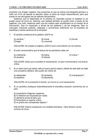 UNMSM – CENTRO PREUNIVERSITARIO Ciclo 2010-I
Semana Repaso Pág.27
(Prohibida su reproducción y venta)
proyectar una imagen negativa. Hay ocasiones en que se coloca una fotografía grande y a
color con el fin de desviar la atención sobre un tema de mayor trascendencia, pero que
puede no ser del agrado de los editores del periódico.
Sabemos que la objetividad en la práctica es imposible porque la realidad no se
puede narrar tal como es. Además, esa realidad también se puede crear a través de las
palabras. Con todo, debemos pedir que los medios sean equilibrados en el manejo de la
información. Que no manipulen a través de las palabras y de las imágenes. Que no
impongan creencias políticas, religiosas o económicas solamente con el propósito de
beneficiar a ciertos sectores de la sociedad.
1. El sentido contextual de la palabra JUSTA es
A) verídica.* B) moral. C) formal.
D) legal. E) universal.
SOLUCIÓN: Se emplea el adjetivo JUSTA como concordante con los hechos.
2. El autor recomendaría que la lectura de los periódicos debe ser
A) indiferente. B) lúdica. C) crítica.*
D) cáustica. E) directa.
SOLUCIÓN: Dado que es posible la manipulación, el autor recomendaría una lectura
crítica.
3. Si un diario dice que beber café es bueno para la salud y detrás de este dato se halla
una compañía cafetera, ello puede ser indicio de
A) objetividad. B) obviedad. C) manipulación.*
D) equilibrio. E) desinterés.
SOLUCIÓN: Al no presentar la fuente, se incurre en una manipulación.
4. Si un periódico soslayara sistemáticamente la dramática situación económica de un
país,
A) proyectaría imágenes negativas.
B) no debería ser enjuiciado por nadie.
C) atentaría contra el statu quo.
D) fomentaría un espíritu crítico.
E) no podría ser considerado objetivo.*
SOLUCIÓN: Estaría soslayando una realidad dramática. Tales titulares serían
cortinas de humo.
 