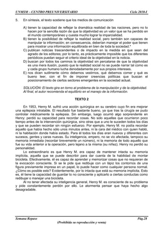 UNMSM – CENTRO PREUNIVERSITARIO Ciclo 2010-I
Semana Repaso Pág.28
(Prohibida su reproducción y venta)
5. En síntesis, el texto sostiene que los medios de comunicación
A) tienen la capacidad de reflejar la dramática realidad de las naciones, pero no lo
hacen por la sencilla razón de que la objetividad es un valor que se ha perdido en
el mundo contemporáneo y cuesta mucho lograr la imparcialidad.
B) tienen la posibilidad de reflejar la realidad social, pero también son capaces de
manipular la información; en consecuencia, deberían manejar el poder que tienen
para mostrar una información equilibrada en bien de toda la sociedad.*
C) publican noticias trascendentes o de impacto en la medida en que sean del
agrado de los editores; por lo tanto, es prácticamente imposible que los diferentes
periódicos puedan seguir el criterio ideal de la objetividad en la noticia.
D) buscan por todos los caminos la objetividad sin percatarse de que la objetividad
es una mera ilusión, puesto que la realidad social no se puede narrar tal como es
y cada grupo humano lucha denodadamente por sus propios intereses.
E) nos dicen sutilmente cómo debemos vestirnos, qué debemos comer y qué es
bueno leer, con el fin de imponer creencias políticas que buscan el
posicionamiento de ciertos sectores emergentes en la sociedad actual.
SOLUCIÓN: El texto gira en torno al problema de la manipulación y de la objetividad.
Al final, el autor recomienda el equilibrio en el manejo de la información.
TEXTO 2
En 1953, Henry M. sufrió una acción quirúrgica en su cerebro cuyo fin era mejorar
una epilepsia intratable. El resultado fue bastante bueno, ya que tras la cirugía se pudo
controlar médicamente la epilepsia. Sin embargo, luego ocurrió algo sorprendente en
Henry: perdió su capacidad para recordar cosas. No solo aquellas que ocurrieron poco
tiempo antes de la intervención quirúrgica, sino otras que a uno le suceden todos los días
y que se pueden recordar sin ningún esfuerzo. Por ejemplo, Henry M. no podía recordar
aquello que había hecho sólo unos minutos antes, ni la cara del médico con quien habló,
ni la habitación donde había estado. Para él todos los días eran nuevos y diferentes con
sucesos, gentes y caras nuevas. Su inteligencia, empero, no se vio afectada, tampoco su
memoria inmediata (recordar brevemente un número), ni la memoria de todo aquello que
fue su vida anterior a la operación, pero lejano a la misma (su niñez). Henry no perdió su
personalidad.
Lo extraordinario es que Henry M. era capaz de mantener intacta su memoria
implícita, aquella que se puede describir para dar cuenta de la habilidad de montar
bicicleta. Efectivamente, él es capaz de aprender y memorizar cosas que no requieran de
la evocación consciente. Si se le pide que redibuje con un lápiz los contornos de una
figura previamente impresa en un papel, lo puede hacer como cualquier persona normal.
¿Cómo es posible esto? Evidentemente, por lo intacta que está su memoria implícita. Esto
es, él tiene la capacidad de guardar lo no consciente y aplicarlo a ciertas conductas como
redibujar o manejar una bicicleta.
Al no tener afectada su inteligencia general, Henry M. es consciente de su problema
y pide constantemente perdón por ello. Le atormenta pensar que haya hecho algo
desagradable.
 