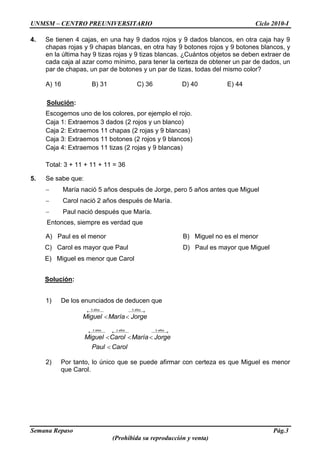 UNMSM – CENTRO PREUNIVERSITARIO Ciclo 2010-I
Semana Repaso Pág.3
(Prohibida su reproducción y venta)
4. Se tienen 4 cajas, en una hay 9 dados rojos y 9 dados blancos, en otra caja hay 9
chapas rojas y 9 chapas blancas, en otra hay 9 botones rojos y 9 botones blancos, y
en la última hay 9 tizas rojas y 9 tizas blancas. ¿Cuántos objetos se deben extraer de
cada caja al azar como mínimo, para tener la certeza de obtener un par de dados, un
par de chapas, un par de botones y un par de tizas, todas del mismo color?
A) 16 B) 31 C) 36 D) 40 E) 44
Solución:
Escogemos uno de los colores, por ejemplo el rojo.
Caja 1: Extraemos 3 dados (2 rojos y un blanco)
Caja 2: Extraemos 11 chapas (2 rojas y 9 blancas)
Caja 3: Extraemos 11 botones (2 rojos y 9 blancos)
Caja 4: Extraemos 11 tizas (2 rojas y 9 blancas)
Total: 3 + 11 + 11 + 11 = 36
5. Se sabe que:
María nació 5 años después de Jorge, pero 5 años antes que Miguel
Carol nació 2 años después de María.
Paul nació después que María.
Entonces, siempre es verdad que
A) Paul es el menor B) Miguel no es el menor
C) Carol es mayor que Paul D) Paul es mayor que Miguel
E) Miguel es menor que Carol
Solución:
1) De los enunciados de deducen que
5 5años años
Miguel María Jorge
3 2 5años años años
Miguel Carol María Jorge
Paul Carol
2) Por tanto, lo único que se puede afirmar con certeza es que Miguel es menor
que Carol.
 
