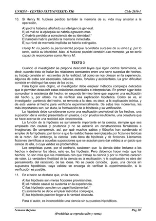 UNMSM – CENTRO PREUNIVERSITARIO Ciclo 2010-I
Semana Repaso Pág.30
(Prohibida su reproducción y venta)
10. Si Henry M. hubiese perdido también la memoria de su vida muy anterior a la
operación,
A) podría haberse atrofiado su inteligencia general.
B) el mal de la epilepsia se habría agravado más.
C) habría perdido la consciencia de su identidad.*
D) también habría perdido la memoria inmediata.
E) su nivel de memoria implícita se habría extinguido.
Henry M. no perdió su personalidad porque recordaba sucesos de su niñez y, por lo
tanto, sabía su identidad. Mas, si hubiese perdido también esa memoria, ya no sería
capaz de reconocerse como Henry M.
TEXTO 3
Cuando el investigador se propone descubrir leyes que rigen ciertos fenómenos, es
decir, cuando trata de hallar las relaciones constantes entre una serie sucesiva de hechos,
su trabajo consiste en extraerlas de la realidad, tal como se nos ofrecen en la experiencia.
Algunas de estas son esenciales, básicas; otras, fortuitas y accidentales. La gran dificultad
consiste en distinguir las unas de las otras.
Para lograr este objeto, el investigador debe emplear métodos complejos delicados
que le permitan descubrir estas relaciones esenciales e interpretarlas. En primer lugar debe
comprobar la existencia del hecho; en segundo término tiene que suponer una explicación
del hecho y, por último, ha de verificar esa explicación hipotética. Como se ve, el
investigador, partiendo del hecho, se remonta a la idea, es decir, a la explicación teórica, y
de esta vuelve al hecho para verificarlo experimentalmente. De estos tres momentos, los
más importantes son, sin duda, la formulación de la hipótesis y su verificación.
La hipótesis debe considerarse como una explicación provisional de los hechos, una
suposición de la verdad presentada sin prueba, o con prueba insuficiente, una conjetura que
se hace acerca de una realidad aún desconocida.
La función de la hipótesis es sumamente importante en la ciencia, siempre que sea
empleada con cautela y prudencia y no se extravíe en construcciones fantásticas e
imaginarias. Se comprende, así, por qué muchos sabios y filósofos han condenado el
empleo de la hipótesis, por temor a que la realidad fuese reemplazada por ficciones teóricas
de la razón. Sin embargo, la ciencia está llena de hipótesis y de ficciones. Llamamos
ficciones científicas a aquellas suposiciones que se aceptan para dar validez a un juicio que
carece de ella, o cuya validez es problemática.
Los empiristas puros, por el contrario, sostienen que la ciencia debe limitarse a los
hechos y desterrar las ideas, esto es, las hipótesis. Pero debemos hacer notar que los
hechos no son más que los materiales con que trabaja la ciencia y por sí mismos carecen
de valor. La verdadera finalidad de la ciencia es la explicación, y la explicación es obra del
pensamiento, del raciocinio, de las ideas. No se puede concebir, pues, una ciencia sin
supuestos hipotéticos, cuya validez se encarga de verificar la experimentación, si la
verificación es posible.
11. En el texto se destaca que, en la ciencia,
A) las hipótesis son meras ficciones provisionales.
B) el método causal se sustenta en la experiencia.
C) las hipótesis cumplen un papel fundamental. *
D) solamente se debe emplear métodos complejos.
E) las hipótesis pueden llegar a la verdad absoluta.
Para el autor, es inconcebible una ciencia sin supuestos hipotéticos.
 