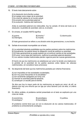 UNMSM – CENTRO PREUNIVERSITARIO Ciclo 2010-I
Semana Repaso Pág.32
(Prohibida su reproducción y venta)
16. El texto trata básicamente sobre
A) la disolución de la familia nuclear.
B) el castigo como origen de la autoridad.
C) la crisis de valores en el mundo actual.
D) la erosión de la autoridad paternal. *
E) la evolución histórica del matrimonio.
Antes la autoridad paternal era indiscutible, hoy ha variado. El tema del texto es la
disolución, la pérdida de autoridad, esto es, la erosión.
17. En el texto, el vocablo HIATO significa
A) guerra. B) brecha.* C) disminución.
D) interregno. E) muerte.
El hiato generacional se refiere a una división entre las generaciones, a una brecha.
18. Señale el enunciado incompatible con el texto.
A) La autoridad absoluta posibilitaba que los padres pactaran sobre los matrimonios.
B) Actualmente, los padres tienen la obligación moral de justificar su autoridad.
C) El hiato generacional se puede explicar por el continuo cambio en las sociedades.
D) El amor, como base del matrimonio, reafirma la autoridad paternal absoluta.*
E) Los valores morales tradicionales pierden vigencia para las nuevas generaciones.
El hecho de que los matrimonios se establezcan por amor ha tenido una implicancia:
la pérdida de la autoridad de los padres (quienes antes fijaban las alianzas
matrimoniales, sin considerar lazos amorosos).
19. Se desprende del texto que los matrimonios pactados por criterios financieros
A) son imposibles en las sociedades occidentales.
B) son muy poco frecuentes en la actualidad.*
C) son duramente castigados por la ley civil.
D) merman la autoridad paternal absoluta.
E) constituyen un escollo para la familia.
Se dice que hoy la mayor parte de los matrimonios se regula por amor; de allí, se
deduce que hay una minoría que se rige por otros factores (uno de ellos, el criterio
financiero).
20. En último análisis, el problema central presentado en el texto se explicaría por una
crisis de índole
A) económica. B) psicológica. C) política.
D) axiológica.* E) tecnológica.
El problema central tiene que ver con la disolución de los valores tradicionales. El
problema es eminentemente axiológico.
 
