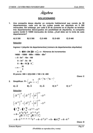 UNMSM – CENTRO PREUNIVERSITARIO Ciclo 2010-I
Semana Repaso Pág.33
(Prohibida su reproducción y venta)
Álgebra
SOLUCIONARIO
1. Una compañía desea alquilar un conjunto habitacional que consta de 50
departamentos, cada uno de los cuales puede ser alquilado en $ 300
mensuales. Sin embargo, por cada $ 20 de aumento en el alquiler se tendrán
tres departamentos desocupados sin posibilidad de alquilarlos, la compañía
quiere recibir $ 14000 mensuales de rentas. ¿Cuál debe ser la renta de cada
departamento?
A) $ 350 B) $ 380 C) $ 400 D) $ 420 E) $ 440
Solución:
Ingreso = (alquiler de departamentos) (número de departamentos alquilados)
n;n50n20300I Números de incrementos
5n
3
10
n
5n103n0
505n3n0
10010n6n0
60n1000n900n1500014000
2
2
2
El precio: 300 + 2(5)=300 + 100 = S/. 400
Clave: C
2. Simplificar:
3
2
2
4
4
3
432
236
2
1
S .
A) 2 B) 3 C) 6 D) 2
6 E) 3
2
Solución:
2222223663
236
263
236
623
632
2
2
3
2
2
22
2
122
2
4
3
32
2
12
3
4
3
6S3x2S3.2S32S
2
3.2
2
232
S
2224
3333
2222
Clave: D
 