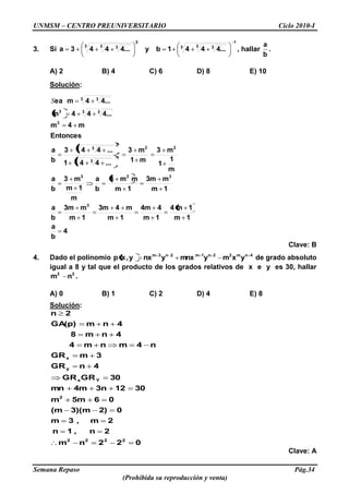 UNMSM – CENTRO PREUNIVERSITARIO Ciclo 2010-I
Semana Repaso Pág.34
(Prohibida su reproducción y venta)
3. Si
1
3 3 3
2
3 3 3
4...441by4...443a , hallar
b
a
.
A) 2 B) 4 C) 6 D) 8 E) 10
Solución:
4
b
a
1m
1m4
1m
44m
1m
m43m
1m
m3m
b
a
1m
m3m
1m
mm3
b
a
m
1m
m3
b
a
m
1
1
m3
m1
m3
...441
...443
b
a
Entonces
m4m
4...44m
4...4mea
3
322
22
1
3 3
2
3 3
3
3 33
3 3
S
Clave: B
4. Dado el polinomio 4nm22n1m2n3m
yxmymnxynxy,xp de grado absoluto
igual a 8 y tal que el producto de los grados relativos de x e y es 30, hallar
22
nm .
A) 0 B) 1 C) 2 D) 4 E) 8
Solución:
022nm
2n,1n
2m,3m
02)3)(m(m
065mm
30123n4mmn
30GRGR
4nGR
3mGR
n4mnm4
4nm8
4nmGA(p)
2n
2222
2
Yx
y
x
Clave: A
 
