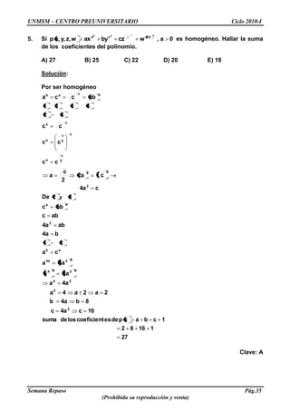 UNMSM – CENTRO PREUNIVERSITARIO Ciclo 2010-I
Semana Repaso Pág.35
(Prohibida su reproducción y venta)
5. Si 0a,wczbyaxwz,y,x,p
aab
baca
c
c
es homogéneo. Hallar la suma
de los coeficientes del polinomio.
A) 27 B) 25 C) 22 D) 20 E) 18
Solución:
Por ser homogéneo
27
11682
1cbaxpdeescoeficientlosdesuma
16c4ac
8b4ab
2a2a4a
4aa
4aa
4aa
ca
b4a
ab4a
abc
abc
De
c4a
c2a
2
c
a
cc
cc
cc
abcca
2
2
24
a2a4
a24a
ab
2
aa
2
22
2
c
a
c
2
1
a
ca
acab
21
4y2
32
4321
Clave: A
 