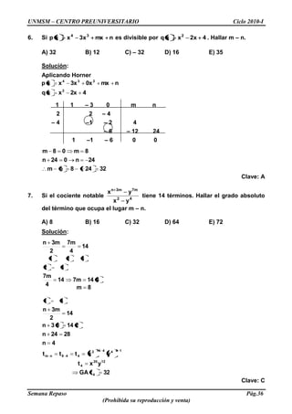 UNMSM – CENTRO PREUNIVERSITARIO Ciclo 2010-I
Semana Repaso Pág.36
(Prohibida su reproducción y venta)
6. Si nmxx3xxp 34
es divisible por 4x2xxq 2
. Hallar m – n.
A) 32 B) 12 C) – 32 D) 16 E) 35
Solución:
Aplicando Horner
42xxxq
nmx0x3xxxp
2
234
1 1 – 3 0 m n
2 2 – 4
– 4 –1 – 2 4
– 6 – 12 24
1 –1 – 6 0 0
32248nm
24n024n
8m08m
Clave: A
7. Si el cociente notable 42
m7m3n
yx
yx
tiene 14 términos. Hallar el grado absoluto
del término que ocupa el lugar m – n.
A) 8 B) 16 C) 32 D) 64 E) 72
Solución:
32tGA
yxt
yxttt
4n
2824n
21483n
14
2
3mn
8m
4147m14
4
7m
14
4
7m
2
3mn
4
1220
4
1444142
448nm
31
32
321
Clave: C
 