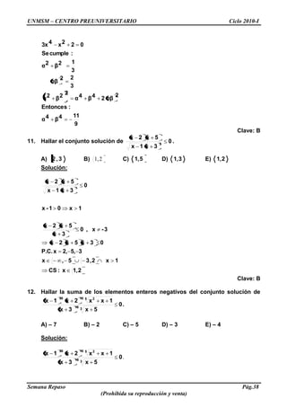 UNMSM – CENTRO PREUNIVERSITARIO Ciclo 2010-I
Semana Repaso Pág.38
(Prohibida su reproducción y venta)
9
114β4α
:Entonces
2
αβ24β4α
22β2α
3
22
αβ
3
12β2α
:cumpleSe
022x43x
Clave: B
11. Hallar el conjunto solución de 0
3x1x
5x2x
3
.
A) 3,2 B) 2,1 C) 5,1 D) 3,1 E) 2,1
Solución:
2,1x:CS
1x2,35,x
35,2,xP.C.
03x5x2x
3-x,0
3x
5x2x
1x01-x
0
3x1x
5x2x
3
Clave: B
12. Hallar la suma de los elementos enteros negativos del conjunto solución de
.0
5x3x
1xx2x1x
318
5 21035
A) – 7 B) – 2 C) – 5 D) – 3 E) – 4
Solución:
.0
5x3x
1xx2x1x
318
5 21035
 