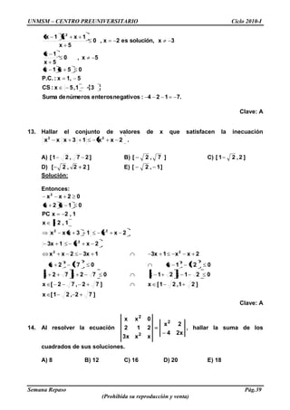 UNMSM – CENTRO PREUNIVERSITARIO Ciclo 2010-I
Semana Repaso Pág.39
(Prohibida su reproducción y venta)
7.124:negativosenterosnúmerosdeSuma
31,5x:CS
51,x:P.C.
05x1x
5x,0
5x
1x
3xsolución,es2x,0
5x
1xx1x 2
Clave: A
13. Hallar el conjunto de valores de x que satisfacen la inecuación
2xx13xxx 22
.
A) ]27,21[ B) ]7,2[ C) ]2,21[
D) ]22,2[ E) ]1,2[
Solución:
Entonces:
]72,21[x
]21,21[x]72,72[x
021x21x072x72x
021x072x
2xx13x13x2xx
2xx13x
2xx13xxx
1,2x
1,2xPC
01x2x
02xx
2222
22
2
22
2
Clave: A
14. Al resolver la ecuación
x24
2x
xxx3
212
0xx 2
2
2
, hallar la suma de los
cuadrados de sus soluciones.
A) 8 B) 12 C) 16 D) 20 E) 18
 