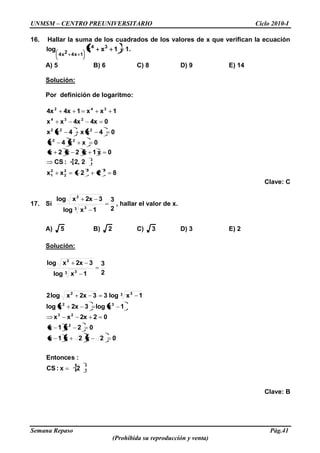 UNMSM – CENTRO PREUNIVERSITARIO Ciclo 2010-I
Semana Repaso Pág.41
(Prohibida su reproducción y venta)
16. Hallar la suma de los cuadrados de los valores de x que verifican la ecuación
11xxlog 34
1x42x4
.
A) 5 B) 6 C) 8 D) 9 E) 14
Solución:
Por definición de logaritmo:
822xx
22,:CS
0x1x2x2x
0xx4x
04xx4xx
04x4xxx
1xx14x4x
222
2
2
1
22
222
234
342
Clave: C
17. Si
2
3
1xlog
32xxlog
3 3
2
, hallar el valor de x.
A) 5 B) 2 C) 3 D) 3 E) 2
Solución:
2x:CS
:Entonces
02x2x1x
02x1x
022xxx
1xlog32xxlog
1xlog332xxlog2
2
3
1xlog
32xxlog
2
23
32
3 32
3 3
2
Clave: B
 