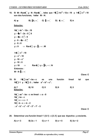UNMSM – CENTRO PREUNIVERSITARIO Ciclo 2010-I
Semana Repaso Pág.42
(Prohibida su reproducción y venta)
18. Si hRanNyfRanM , tales que 10xxhy18x12x4xf 22
son dos funciones, NMhallar .
A) φ B) ,10 C) ,9 D) ,9 E) R
Solución:
,9NM
:Entonces
N:,10yhRan10y
010y
x10y
10xy
10xxh
M:,9yfRan9y
09y
32x9y
932xy
992x4xy
1812x4xxf
2
2
2
2
2
2
2
Clave: C
19. Si cbxaxxf 2
es una función lineal tal que
222
cbahallar;31fy10f .
A) 7 B) 10 C) 5 D) 9 E) 3
Solución:
cbxaxxf 2
es lineal 0a
5120cba
2bcb1f
1cc0f
cbxxf
222222
Clave: C
20. Determinar una función lineal ]5,2[]1,0[:f que sea biyectiva y creciente.
A) x + 3 B) 2x – 1 C) x + 1 D) x + 5 E) 3x + 2
 