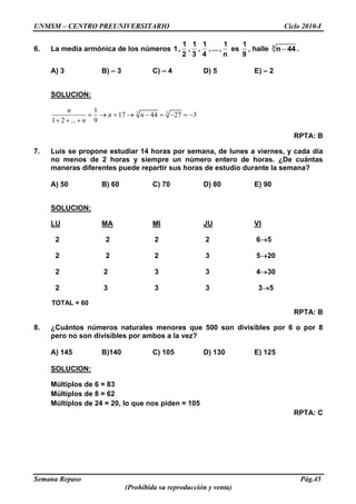 UNMSM – CENTRO PREUNIVERSITARIO Ciclo 2010-I
Semana Repaso Pág.45
(Prohibida su reproducción y venta)
6. La media armónica de los números
1 1 1 1
1, , , , ... ,
2 3 4 n
es
1
9
, halle 3
n 44 .
A) 3 B) – 3 C) – 4 D) 5 E) – 2
SOLUCION:
3 31
17 44 27 3
1 2 ... 9
n
n n
n
RPTA: B
7. Luis se propone estudiar 14 horas por semana, de lunes a viernes, y cada día
no menos de 2 horas y siempre un número entero de horas. ¿De cuántas
maneras diferentes puede repartir sus horas de estudio durante la semana?
A) 50 B) 60 C) 70 D) 80 E) 90
SOLUCION:
LU MA MI JU VI
2 2 2 2 6 5
2 2 2 3 5 20
2 2 3 3 4 30
2 3 3 3 3 5
TOTAL = 60
RPTA: B
8. ¿Cuántos números naturales menores que 500 son divisibles por 6 o por 8
pero no son divisibles por ambos a la vez?
A) 145 B)140 C) 105 D) 130 E) 125
SOLUCION:
Múltiplos de 6 = 83
Múltiplos de 8 = 62
Múltiplos de 24 = 20, lo que nos piden = 105
RPTA: C
 