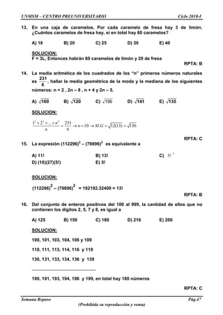UNMSM – CENTRO PREUNIVERSITARIO Ciclo 2010-I
Semana Repaso Pág.47
(Prohibida su reproducción y venta)
13. En una caja de caramelos. Por cada caramelo de fresa hay 3 de limón.
¿Cuántos caramelos de fresa hay, si en total hay 80 caramelos?
A) 18 B) 20 C) 25 D) 30 E) 40
SOLUCION:
F = 3L, Entonces habrán 60 caramelos de limón y 20 de fresa
RPTA: B
14. La media aritmética de los cuadrados de los “n” primeros números naturales
es
231
6
, hallar la media geométrica de la moda y la mediana de los siguientes
números: n + 2 , 2n – 8 , n + 4 y 2n – 5.
A) 160 B) 120 C) 156 D) 141 E) 135
SOLUCION:
2 2 2
1 2 ... 231
10 . 12(13) 156
6
n
n M G
n
RPTA: C
15. La expresión (112296)2
– (79896)2
es equivalente a
A) 11! B) 13! C)
2
5!
D) (10)(27)(5!) E) 5!
SOLUCION:
(112296)
2
– (79896)
2
= 192192.32400 = 13!
RPTA: B
16. Del conjunto de enteros positivos del 100 al 999, la cantidad de ellos que no
contienen los digitos 2, 5, 7 y 8, es igual a
A) 125 B) 150 C) 180 D) 216 E) 200
SOLUCION:
100, 101, 103, 104, 106 y 109
110, 111, 113, 114, 116 y 119
130, 131, 133, 134, 136 y 139
...................................................
190, 191, 193, 194, 196 y 199, en total hay 180 números
RPTA: C
 