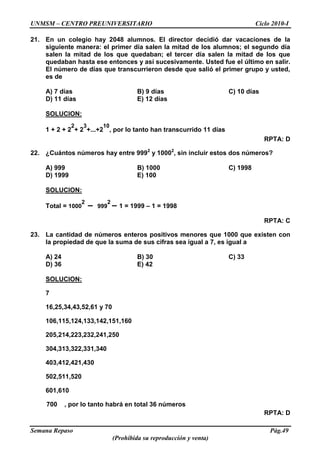 UNMSM – CENTRO PREUNIVERSITARIO Ciclo 2010-I
Semana Repaso Pág.49
(Prohibida su reproducción y venta)
21. En un colegio hay 2048 alumnos. El director decidió dar vacaciones de la
siguiente manera: el primer día salen la mitad de los alumnos; el segundo día
salen la mitad de los que quedaban; el tercer día salen la mitad de los que
quedaban hasta ese entonces y así sucesivamente. Usted fue el último en salir.
El número de días que transcurrieron desde que salió el primer grupo y usted,
es de
A) 7 días B) 9 días C) 10 días
D) 11 días E) 12 días
SOLUCION:
1 + 2 + 2
2
+ 2
3
+...+2
10
, por lo tanto han transcurrido 11 días
RPTA: D
22. ¿Cuántos números hay entre 9992
y 10002
, sin incluir estos dos números?
A) 999 B) 1000 C) 1998
D) 1999 E) 100
SOLUCION:
Total = 1000
2
– 999
2
– 1 = 1999 – 1 = 1998
RPTA: C
23. La cantidad de números enteros positivos menores que 1000 que existen con
la propiedad de que la suma de sus cifras sea igual a 7, es igual a
A) 24 B) 30 C) 33
D) 36 E) 42
SOLUCION:
7
16,25,34,43,52,61 y 70
106,115,124,133,142,151,160
205,214,223,232,241,250
304,313,322,331,340
403,412,421,430
502,511,520
601,610
700 , por lo tanto habrá en total 36 números
RPTA: D
 