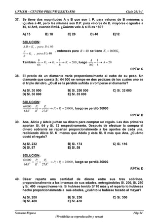 UNMSM – CENTRO PREUNIVERSITARIO Ciclo 2010-I
Semana Repaso Pág.54
(Prohibida su reproducción y venta)
37. Se tiene dos magnitudes A y B que son I. P. para valores de B menores o
iguales a 40, pero las mismas son D.P. para valores de B, mayores o iguales a
40, si A=8, cuando B=64. ¿Cuànto vale A si B es 160?
A) 15 B) 18 C) 20 D) 40 E)12
SOLUCION:
1
2
. , 40
, 40
A B K para B
A
K para B
B
, entonces para 40B se tiene 1 21600K K
También 2 2 1
8 1
200
64 8
K K K , luego
1
20
160 8
A
A
RPTA: C
38. El precio de un diamante varía proporcionalmente al cubo de su peso. Un
diamante que cuesta S/. 64 000 se rompe en dos pedazos de los cuales uno es
el triple del otro. ¿Cuál es la pérdida sufrida al romperse el diamante?
A) S/. 30 000 B) S/. 250 000 C) S/. 32 000
D) S/. 36 000 E) S/. 35 000
SOLUCION:
1 2
1 23 3 3
64000
28000
64 27
P P
P P
R R R
, luego se perdió 36000
RPTA: D
39. Ana, Alicia y Adela juntan su dinero para comprar un regalo. Las dos primeras
aportan S/. 64 y S/. 72 respectivamente. Después de efectuar la compra el
dinero sobrante se reparten proporcionalmente a los aportes de cada una,
recibiendo Alicia S/. 6 menos que Adela y ésta S/. 8 más que Ana. ¿Cuánto
costó el regalo?
A) S/. 232 B) S/. 174 C) S/. 116
D) S/. 87 E) S/. 58
SOLUCION:
1 2
1 23 3 3
64000
28000
64 27
P P
P P
R R R
, luego se perdió 36000
RPTA: D
40. César reparte una cantidad de dinero entre sus tres sobrinos,
proporcionalmente a las inversas de sus edades, entregándoles S/. 200, S/. 250
y S/. 400 respectivamente. Si hubiese tenido S/ 70 más y el reparto lo hubiesea
hecho proporcionalmente a sus edades, ¿cuánto le hubiese tocado al mayor?
A) S/. 200 B) S/. 250 C) S/. 300
D) S/. 400 E) S/. 470
 