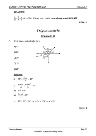 UNMSM – CENTRO PREUNIVERSITARIO Ciclo 2010-I
Semana Repaso Pág.55
(Prohibida su reproducción y venta)
SOLUCION:
23 920 40
10 8 5
a b c
k k k , por lo tanto el mayor recibió S/.400
RPTA: D
Trigonometría
SEMANA N° 19
1. En la figura, halle el valor de x.
A) 17°
B) 20°
C) 30°
D) 15°
E) 25°
Solución:
i) 50g
=
4
rad
= 45°
ii)
0
20
1809
20
9 xrad
81°
iii) 60g
= 54°
iv)
12
5 rad
= 75°
v) 15° + 81° + 54° + x + 75° = 270° x = 15°
Clave: D
 
