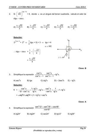 UNMSM – CENTRO PREUNIVERSITARIO Ciclo 2010-I
Semana Repaso Pág.56
(Prohibida su reproducción y venta)
2. Si
)5tg(
3
2 = 8, donde es un ángulo del tercer cuadrante, calcule el valor de
ctg – csc .
A)
3
151
B)
4
171
C)
4
171
D)
3
151
E)
5
191
Solución:
)5tg(
3
1
2 = 23
3
1
(tg + 5) = 3 tg = 4
IIIC
ctg – csc =
4
1
–
4
17
=
4
171
Clave: B
3. Simplifique la expresión xtg
1xsec
xsec
1xcos
xcos 2
2
2
2
2
.
A) sec2
x B) tgx C) ctg2
x D) – 2sec2
x E) – tg2
x
Solución:
K = xtg1
xtg
1
xsen
xcos
xtg
xtg
xtg1
)xcos1(1
xcos 2
22
2
2
2
2
2
2
= – ctg2
x + ctg2
x + (1 + tg2
x) = sec2
x
Clave: A
4. Simplifique la expresión
42cos
48cos78sen12sen 22
.
A) tg24° B) ctg24° C) sec24° D) tg12° E) tg36°
 