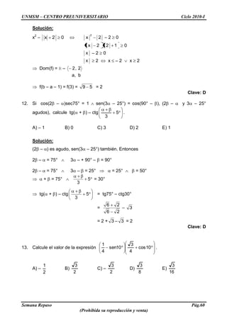 UNMSM – CENTRO PREUNIVERSITARIO Ciclo 2010-I
Semana Repaso Pág.60
(Prohibida su reproducción y venta)
Solución:
x2
– 02x 2x
2
– 2 0
122x 0
x – 2 0
x 2 x – 2 x 2
Dom(f) = R – 2,2
a, b
f(b – a – 1) = f(3) = 59 = 2
Clave: D
12. Si cos(2 – )sec75° = 1 sen(3 – 25°) = cos(90° – ), (2 – y 3 – 25°
agudos), calcule tg( + ) – ctg 5
3
.
A) – 1 B) 0 C) 3 D) 2 E) 1
Solución:
(2 – ) es agudo, sen(3 – 25°) también. Entonces
2 – = 75° 3 – + 90° – = 90°
2 – = 75° 3 – = 25° = 25° = 50°
+ = 75° 5
3
= 30°
tg( + ) – ctg 5
3
= tg75° – ctg30°
=
26
26
– 3
= 2 + 3 – 3 = 2
Clave: D
13. Calcule el valor de la expresión 10cos
4
3
10sen
4
1
.
A) –
2
1
B)
2
3
C) –
2
3
D)
8
3
E)
16
3
 