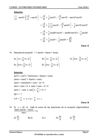 UNMSM – CENTRO PREUNIVERSITARIO Ciclo 2010-I
Semana Repaso Pág.61
(Prohibida su reproducción y venta)
Solución:
10cos
4
3
10sen
4
1
=
16
3
+
4
1
cos10° –
4
3
sen10° – sen10°cos10°
=
16
3
+
2
1
10sen
2
3
10cos
2
1
–
2
1
sen10°cos10°
=
16
3
+
2
1
(cos60°cos10° – sen60°sen10°) –
2
1
sen20°
=
16
3
+
2
1
cos70° –
2
1
sen20° =
16
3
Clave: E
14. Resuelva la ecuación 1 + sen2x = 3senx + 3cosx.
A) Zn/
4
n B) Zn/
4
n C) Zn/
4
3
n2
D) Zn/
4
n2 E) Zn/
4
n2
Solución:
sen2
x + cos2
x + 2senxcosx = 3(senx + cosx)
(senx + cosx)2
= 3(senx + cosx)
(senx + cosx)(senx + cosx – 3) = 0
senx + cosx = 0 ó senx + cosx – 3 = 0
senx = – cosx ó sen
4
x = 3 > 1
tgx = – 1
V.P. =
4
x = n –
4
; n Z
Clave: B
15. Si [0, ], halle la suma de las soluciones de la ecuación trigonométrica
cos
3cos3cossen2
= 0.
A)
2
3
B) 2 C) D)
6
5
E)
3
5
 