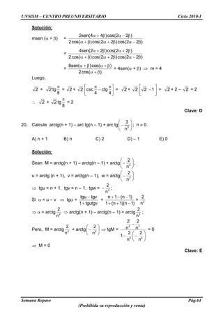 UNMSM – CENTRO PREUNIVERSITARIO Ciclo 2010-I
Semana Repaso Pág.64
(Prohibida su reproducción y venta)
Solución:
msen ( + ) =
)22cos()22cos()cos(2
)22cos()44(sen2
=
)22cos()22cos()cos(2
)22cos()22(sen4
=
)cos(2
)cos()(sen8
= 4sen( + ) m = 4
Luego,
2 + 2 tg
8
= 2 + 2
4
ctg
4
csc = 2 + 2 12 = 2 + 2 – 2 = 2
2 + 2 tg
8
= 2
Clave: D
20. Calcule arctg(n + 1) – arc tg(n – 1) + arc tg 2
n
2
; n 0.
A) n + 1 B) n C) 2 D) – 1 E) 0
Solución:
Sean M = arctg(n + 1) – arctg(n – 1) + arctg 2
n
2
,
u = arctg (n + 1), v = arctg(n – 1), w = arctg 2
n
2
tgu = n + 1, tgv = n – 1, tgw = 2
n
2
;
Si = u – v tg =
tgutgv1
tgvtgu
=
)1n)(1n(1
)1n(1n
= 2
n
2
= arctg 2
n
2
arctg(n + 1) – arctg(n – 1) = arctg 2
n
2
;
Pero, M = arctg 2
n
2
+ arctg 2
n
2
tgM =
22
22
n
2
n
2
1
n
2
n
2
= 0
M = 0
Clave: E
 