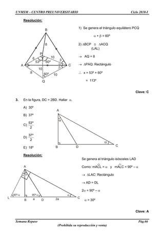 UNMSM – CENTRO PREUNIVERSITARIO Ciclo 2010-I
Semana Repaso Pág.66
(Prohibida su reproducción y venta)
B D
A
C
A
Q
B
C
x
53º 60º
8
6 10
1060º
10
P
8
A
L C
B Da 2a
Resolución:
1) Se genera el triángulo equilátero PCQ
+ = 60º
2) BCP ACQ
(LAL)
AQ = 8
PAQ: Rectángulo
x = 53º + 60º
= 113º
Clave: C
3. En la figura, DC = 2BD. Hallar .
A) 30º
B) 37º
C)
2
º53
D)
2
º37
E) 18º
Resolución:
Se genera el triángulo isósceles LAD
Como: mACL = y mALC = 90º –
LAC: Rectángulo
AD = DL
2 = 90º –
= 30º
Clave: A
 