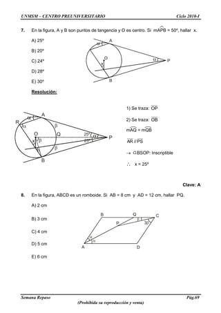 UNMSM – CENTRO PREUNIVERSITARIO Ciclo 2010-I
Semana Repaso Pág.69
(Prohibida su reproducción y venta)
A
O
B
P
x
A
C
P
B
D
3
Q
A
O
B
P
x
25º
25º
R
Q
7. En la figura, A y B son puntos de tangencia y O es centro. Si mAPB = 50º, hallar x.
A) 25º
B) 20º
C) 24º
D) 28º
E) 30º
Resolución:
1) Se traza: OP
2) Se traza: OB
mAQ = mQB
PS//AR
BSOP: Inscriptible
x = 25º
Clave: A
8. En la figura, ABCD es un romboide. Si AB = 8 cm y AD = 12 cm, hallar PQ.
A) 2 cm
B) 3 cm
C) 4 cm
D) 5 cm
E) 6 cm
 