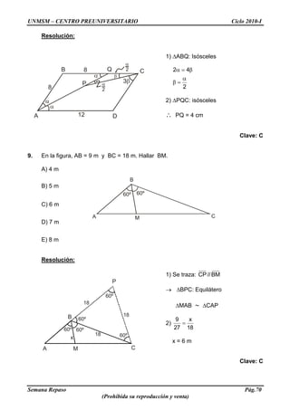 UNMSM – CENTRO PREUNIVERSITARIO Ciclo 2010-I
Semana Repaso Pág.70
(Prohibida su reproducción y venta)
CA
B
M
60º 60º
A
C
P
B
D
3
Q
8
8
12
2
2
60º
60º
60º
60º60º
x
MA C
P
B
18
18
18
Resolución:
1) ABQ: Isósceles
2
42
2) PQC: isósceles
PQ = 4 cm
Clave: C
9. En la figura, AB = 9 m y BC = 18 m. Hallar BM.
A) 4 m
B) 5 m
C) 6 m
D) 7 m
E) 8 m
Resolución:
1) Se traza: BM//CP
BPC: Equilátero
MAB CAP
2)
18
x
27
9
x = 6 m
Clave: C
 