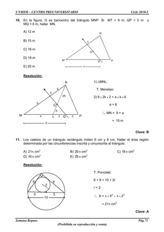 UNMSM – CENTRO PREUNIVERSITARIO Ciclo 2010-I
Semana Repaso Pág.71
(Prohibida su reproducción y venta)
N
G
M PQ
T
K
2K
9
a
4 2 2
6
L
N
G
M PQ
T
6
6 8
5
2
5
10
10. En la figura, G es baricentro del triángulo MNP. Si MT = 9 m, QP = 2 m y
MQ = 6 m, hallar MN.
A) 12 m
B) 15 m
C) 16 m
D) 18 m
E) 20 m
Resolución:
1) MNL:
T. Menelao:
2) 9 x 2k x 2 = a x k x 6
a = 6
MN = 9 + a
= 15 m
Clave: B
11. Los catetos de un triángulo rectángulo miden 6 cm y 8 cm. Hallar el área región
determinada por las circunferencias inscrita y circunscrita al triángulo.
A) 2
cm12 B) 2
cm20 C) 2
cm18
D) 2
cm16 E) 2
cm25
Resolución:
T. Poncelet:
6 + 8 = 10 + 2r
r = 2
A = x 52
– x 22
= 21 cm2
Clave: A
 
