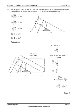UNMSM – CENTRO PREUNIVERSITARIO Ciclo 2010-I
Semana Repaso Pág.72
(Prohibida su reproducción y venta)
A C
QP
B
L
T
O
A CQP
B
L
T
O
6
8
10
r
T.Poncelet:
6+8 = 10+2r
r = 2
h
12. En la figura, AB = 6 cm, BC = 8 cm y O es centro de la circunferencia inscrita.
Hallar el área de la región sombreada. (T y L son puntos de tangencia)
A) 2
cm
6
25
B) 2
cm
5
24
C) 2
cm
7
23
D) 2
cm6
E) 2
cm7
Resolución:
1) 6 x 8 = 10 x h
5
24
h
2) POQ ABC
(AAA)
2
2
S
cm
6
25
4
2
2
2
6
25
A
6
25
PQ
5
24
2
10
PQ
x
x
Clave: A
 
