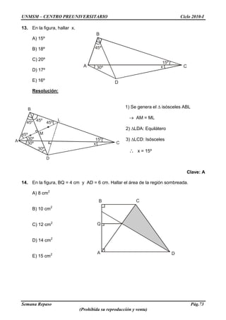 UNMSM – CENTRO PREUNIVERSITARIO Ciclo 2010-I
Semana Repaso Pág.73
(Prohibida su reproducción y venta)
Q
B
A
C
D
B
A 30º
D
C
45º
15º
x
45º
45º
45º
45º
30º
30º
M
B
A
D
C
L
x
15º
30º
13. En la figura, hallar x.
A) 15º
B) 18º
C) 20º
D) 17º
E) 16º
Resolución:
1) Se genera el isósceles ABL
AM = ML
2) LDA: Equilátero
3) LCD: Isósceles
x = 15º
Clave: A
14. En la figura, BQ = 4 cm y AD = 6 cm. Hallar el área de la región sombreada.
A) 8 cm2
B) 10 cm2
C) 12 cm2
D) 14 cm2
E) 15 cm2
 