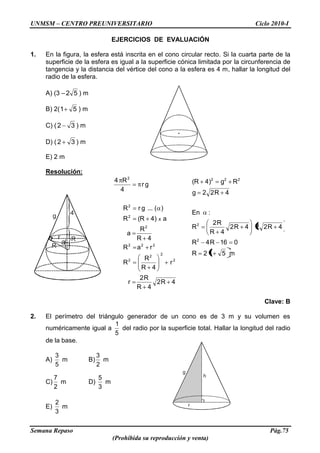 UNMSM – CENTRO PREUNIVERSITARIO Ciclo 2010-I
Semana Repaso Pág.75
(Prohibida su reproducción y venta)
g
h
r
g 4
R
Rr
a
m512R
016R4R
4R224R2
4R
R2
R
:En
4R22g
Rg)4R(
2
2
222
EJERCICIOS DE EVALUACIÓN
1. En la figura, la esfera está inscrita en el cono circular recto. Si la cuarta parte de la
superficie de la esfera es igual a la superficie cónica limitada por la circunferencia de
tangencia y la distancia del vértice del cono a la esfera es 4 m, hallar la longitud del
radio de la esfera.
A) (3 – 52 ) m
B) 2( 51 ) m
C) ( 32 ) m
D) ( 32 ) m
E) 2 m
Resolución:
4R2
4R
R2
r
r
4R
R
R
raR
4R
R
a
a)4R(R
)(...grR
gr
4
R4
2
2
2
2
222
2
2
2
2
x
Clave: B
2. El perímetro del triángulo generador de un cono es de 3 m y su volumen es
numéricamente igual a
5
1
del radio por la superficie total. Hallar la longitud del radio
de la base.
A)
5
3
m B)
2
3
m
C)
2
7
m D)
3
5
m
E)
3
2
m
 