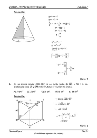 UNMSM – CENTRO PREUNIVERSITARIO Ciclo 2010-I
Semana Repaso Pág.76
(Prohibida su reproducción y venta)
6
60º
45º
M
BA
D E
F
C
3 3
3 3
g
h
r
Resolución:
m
5
3
r
8
15
rg
40
27
rg
8
9
)rg(
8
9
3
h)rg()rg(
hrg
rhg
8
9
h
)h3(3h5
)rg(3h5
)rg(rr
5
1
hr
3
1
h3rg
3rhg
2
2
222
222
2
xx

Clave: E
3. En un prisma regular ABC–DEF, M es punto medio de BC y AB = 6 cm.
Si el ángulo entre DMyCF mide 45º, hallar el volumen del prisma.
A) 70 cm3
B) 72 cm3
C) 75 cm3
D) 78 cm3
E) 81 cm3
Resolución:
1) Como: CF//AD
mADM = 45º
AD = 3 3
3
2
cm81
33
4
36
V x
x
Clave: E
 