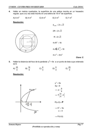 UNMSM – CENTRO PREUNIVERSITARIO Ciclo 2010-I
Semana Repaso Pág.77
(Prohibida su reproducción y venta)
r
2r
F ,0
9
4
P(x,6)
4. Hallar en metros cuadrados, la superficie de una esfera inscrita en un hexaedro
regular, que a su vez está inscrito en una esfera de 18 m2
de superficie.
A) 5 m2
B) 4 m2
C) 6 m2
D) 3 m2
E) 7 m2
Resolución:
22
2
2
cubo
m6r4
183r4
18R4
3r2R
3r2R2
3r2d x
Clave: C
5. Hallar la distancia del foco de la parábola: y2
= 9x a un punto de ésta cuya ordenada
es 6.
A)
4
25
B)
9
16
C)
3
8
D)
4
9
E)
3
25
Resolución:
)6,4(P
4x
x96
)6,x(P
0,
4
9
F
4
9
p
9p4
x9y
2
2
P
 