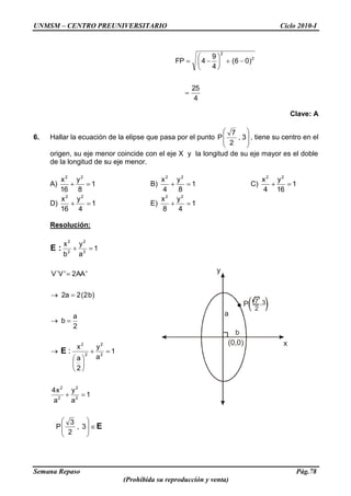 UNMSM – CENTRO PREUNIVERSITARIO Ciclo 2010-I
Semana Repaso Pág.78
(Prohibida su reproducción y venta)
b
a
(0,0)
y
x
P 7
2
,3
4
25
)06(
4
9
4FP 2
2
Clave: A
6. Hallar la ecuación de la elipse que pasa por el punto 3,
2
7
P , tiene su centro en el
origen, su eje menor coincide con el eje X y la longitud de su eje mayor es el doble
de la longitud de su eje menor.
A) 1
8
y
16
x 22
B) 1
8
y
4
x 22
C) 1
16
y
4
x 22
D) 1
4
y
16
x 22
E) 1
4
y
8
x 22
Resolución:
E
E
:E
3,
2
3
P
1
a
y
a
x4
1
a
y
2
a
x
2
a
b
)b2(2a2
'AA2'V`V
1
a
y
b
x
2
2
2
2
2
2
2
2
2
2
2
2
:
 