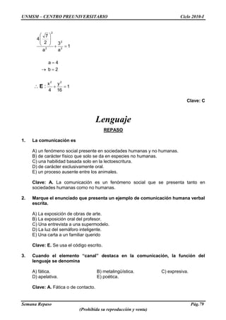 UNMSM – CENTRO PREUNIVERSITARIO Ciclo 2010-I
Semana Repaso Pág.79
(Prohibida su reproducción y venta)
1
16
y
4
x
2b
4a
1
a
3
a
2
7
4
22
2
2
2
2
:E
Clave: C
Lenguaje
REPASO
1. La comunicación es
A) un fenómeno social presente en sociedades humanas y no humanas.
B) de carácter físico que solo se da en especies no humanas.
C) una habilidad basada solo en la lectoescritura.
D) de carácter exclusivamente oral.
E) un proceso ausente entre los animales.
Clave: A. La comunicación es un fenómeno social que se presenta tanto en
sociedades humanas como no humanas.
2. Marque el enunciado que presenta un ejemplo de comunicación humana verbal
escrita.
A) La exposición de obras de arte.
B) La exposición oral del profesor.
C) Una entrevista a una supermodelo.
D) La luz del semáforo inteligente.
E) Una carta a un familiar querido
Clave: E. Se usa el código escrito.
3. Cuando el elemento “canal” destaca en la comunicación, la función del
lenguaje se denomina
A) fática. B) metalingüística. C) expresiva.
D) apelativa. E) poética.
Clave: A. Fática o de contacto.
 