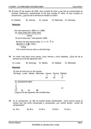 UNMSM – CENTRO PREUNIVERSITARIO Ciclo 2010-I
Semana Repaso Pág.8
(Prohibida su reproducción y venta)
13. El lunes 25 de octubre de 2004, Ana cumplió 22 años y ese día se comprometió en
contraer matrimonio; exactamente el día que cumpla 27 años. Si Ana cumplió su
compromiso, ¿qué día de la semana se realizó su boda?
A) Sábado B) Viernes C) Jueves D) Miércoles E) Domingo
Solución:
Año del matrimonio: 2004 5 2009.
De 2005,2006,2007,2008,2009.
5años
En los 5 años hay 1 año bisiesto: 2008.
Número de días transcurridos:
o
5 1 6 7 6.
D MMJ V S L MM J
6 días
L D
Por lo tanto Ana se casó un día Domingo.
14. Un cierto mes tiene cinco jueves, cinco viernes y cinco sábados. ¿Qué día de la
semana es el 25 del siguiente mes?
A) Lunes B) Domingo C) Martes D) Sábado E) Miércoles
Solución:
El mes se inicia con un día Jueves.
Domingo Lunes Martes Miércoles Jueves Viernes Sábado
1 2 3
29 30 31
__________________________________________________
EL SIGUIENTE MES
1
8
15 21
22 23 24 25
Luego el 25 del siguiente mes es Miércoles.
15. Si un campanario, en 28s ha tocado tantas campanadas como quince veces el
tiempo que hay entre campanada y campanada, ¿en cuánto tiempo tocará 36
campanadas?
A) 49 s. B) 38 s. C) 55 s. D) 59 s. E) 53 s.
 