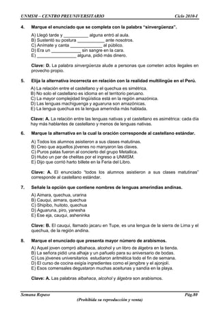 UNMSM – CENTRO PREUNIVERSITARIO Ciclo 2010-I
Semana Repaso Pág.80
(Prohibida su reproducción y venta)
4. Marque el enunciado que se completa con la palabra “sinvergüenza”.
A) Llegó tarde y __________ alguna entró al aula.
B) Sustentó su postura ___________ ante nosotros.
C) Anímate y canta _____________ al público.
D) Era un ____________ sin sangre en la cara.
E) ________________ alguna, pidió más dinero.
Clave: D. La palabra sinvergüenza alude a personas que cometen actos ilegales en
provecho propio.
5. Elija la alternativa incorrecta en relación con la realidad multilingüe en el Perú.
A) La relación entre el castellano y el quechua es simétrica.
B) No solo el castellano es idioma en el territorio peruano.
C) La mayor complejidad lingüística está en la región amazónica.
D) Las lenguas machiguenga y aguaruna son amazónicas.
E) La lengua quechua es la lengua amerindia más hablada.
Clave: A. La relación entre las lenguas nativas y el castellano es asimétrica: cada día
hay más hablantes de castellano y menos de lenguas nativas.
6. Marque la alternativa en la cual la oración corresponde al castellano estándar.
A) Todos los alumnos asistieron a sus clases matutinas.
B) Creo que aquellos jóvenes no manyaron las claves.
C) Puros patas fueron al concierto del grupo Metallica.
D) Hubo un par de chelitas por el ingreso a UNMSM.
E) Dijo que corrió harto billete en la Feria del Libro.
Clave: A. El enunciado “todos los alumnos asistieron a sus clases matutinas”
corresponde al castellano estándar.
7. Señale la opción que contiene nombres de lenguas amerindias andinas.
A) Aimara, quechua, urarina
B) Cauqui, aimara, quechua
C) Shipibo, huitoto, quechua
D) Aguaruna, piro, yanesha
E) Ese eja, cauqui, asheninka
Clave: B. El cauqui, llamado jacaru en Tupe, es una lengua de la sierra de Lima y el
quechua, de la región andina.
8. Marque el enunciado que presenta mayor número de arabismos.
A) Aquel joven compró albahaca, alcohol y un libro de álgebra en la tienda.
B) La señora pidió una alhaja y un pañuelo para su aniversario de bodas.
C) Los jóvenes universitarios estudiaron aritmética todo el fin de semana.
D) El curso de cocina exigía ingredientes como el jengibre y el ajonjolí.
E) Esos comensales degustaron muchas aceitunas y sandía en la playa.
Clave: A. Las palabras albahaca, alcohol y álgebra son arabismos.
 