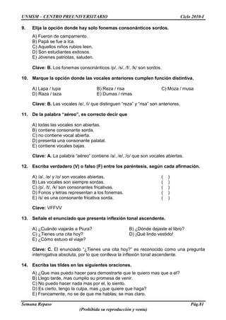 UNMSM – CENTRO PREUNIVERSITARIO Ciclo 2010-I
Semana Repaso Pág.81
(Prohibida su reproducción y venta)
9. Elija la opción donde hay solo fonemas consonánticos sordos.
A) Fueron de campamento.
B) Papá se fue a Ica.
C) Aquellos niños rubios leen.
D) Son estudiantes exitosos.
E) Jóvenes patriotas, saluden.
Clave: B. Los fonemas consonánticos /p/, /s/, /f/, /k/ son sordos.
10. Marque la opción donde las vocales anteriores cumplen función distintiva.
A) Lapa / lupa B) Reza / risa C) Moza / musa
D) Raza / taza E) Dumas / rimas
Clave: B. Las vocales /e/, /i/ que distinguen “reza” y “risa” son anteriores.
11. De la palabra “aéreo”, es correcto decir que
A) todas las vocales son abiertas.
B) contiene consonante sorda.
C) no contiene vocal abierta.
D) presenta una consonante palatal.
E) contiene vocales bajas.
Clave: A. La palabra “aéreo” contiene /a/, /e/, /o/ que son vocales abiertas.
12. Escriba verdadero (V) o falso (F) entre los paréntesis, según cada afirmación.
A) /a/, /e/ y /o/ son vocales abiertas. ( )
B) Las vocales son siempre sordas. ( )
C) /p/, /t/, /k/ son consonantes fricativas. ( )
D) Fonos y letras representan a los fonemas. ( )
E) /s/ es una consonante fricativa sorda. ( )
Clave: VFFVV
13. Señale el enunciado que presenta inflexión tonal ascendente.
A) ¿Cuándo viajarás a Piura? B) ¿Dónde dejaste el libro?
C) ¿Tienes una cita hoy? D) ¡Qué lindo vestido!
E) ¿Cómo estuvo el viaje?
Clave: C. El enunciado “¿Tienes una cita hoy?” es reconocido como una pregunta
interrogativa absoluta, por lo que conlleva la inflexión tonal ascendente.
14. Escriba las tildes en las siguientes oraciones.
A) ¿Que mas puedo hacer para demostrarte que te quiero mas que a el?
B) Llego tarde, mas cumplio su promesa de venir.
C) No puedo hacer nada mas por el, lo siento.
D) Es cierto, tengo la culpa, mas ¿que quiere que haga?
E) Francamente, no se de que me hablas; se mas claro.
 