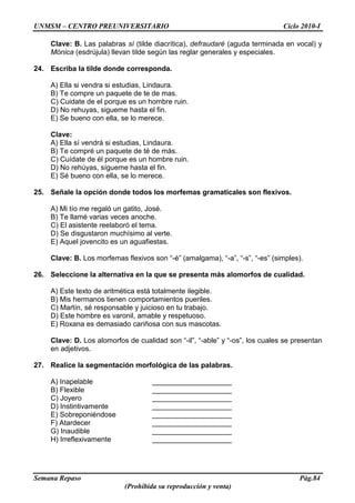UNMSM – CENTRO PREUNIVERSITARIO Ciclo 2010-I
Semana Repaso Pág.84
(Prohibida su reproducción y venta)
Clave: B. Las palabras sí (tilde diacrítica), defraudaré (aguda terminada en vocal) y
Mónica (esdrújula) llevan tilde según las reglar generales y especiales.
24. Escriba la tilde donde corresponda.
A) Ella si vendra si estudias, Lindaura.
B) Te compre un paquete de te de mas.
C) Cuidate de el porque es un hombre ruin.
D) No rehuyas, sigueme hasta el fin.
E) Se bueno con ella, se lo merece.
Clave:
A) Ella sí vendrá si estudias, Lindaura.
B) Te compré un paquete de té de más.
C) Cuídate de él porque es un hombre ruin.
D) No rehúyas, sígueme hasta el fin.
E) Sé bueno con ella, se lo merece.
25. Señale la opción donde todos los morfemas gramaticales son flexivos.
A) Mi tío me regaló un gatito, José.
B) Te llamé varias veces anoche.
C) El asistente reelaboró el tema.
D) Se disgustaron muchísimo al verte.
E) Aquel jovencito es un aguafiestas.
Clave: B. Los morfemas flexivos son “-é” (amalgama), “-a”, “-s”, “-es” (simples).
26. Seleccione la alternativa en la que se presenta más alomorfos de cualidad.
A) Este texto de aritmética está totalmente ilegible.
B) Mis hermanos tienen comportamientos pueriles.
C) Martín, sé responsable y juicioso en tu trabajo.
D) Este hombre es varonil, amable y respetuoso.
E) Roxana es demasiado cariñosa con sus mascotas.
Clave: D. Los alomorfos de cualidad son “-il”, “-able” y “-os”, los cuales se presentan
en adjetivos.
27. Realice la segmentación morfológica de las palabras.
A) Inapelable ____________________
B) Flexible ____________________
C) Joyero ____________________
D) Instintivamente ____________________
E) Sobreponiéndose ____________________
F) Atardecer ____________________
G) Inaudible ____________________
H) Irreflexivamente ____________________
 