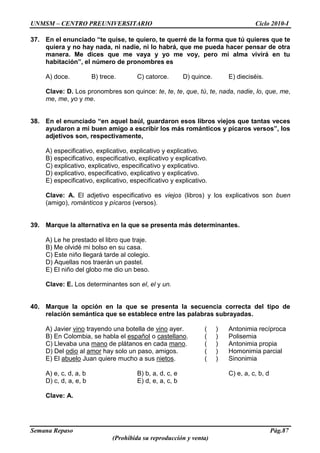 UNMSM – CENTRO PREUNIVERSITARIO Ciclo 2010-I
Semana Repaso Pág.87
(Prohibida su reproducción y venta)
37. En el enunciado “te quise, te quiero, te querré de la forma que tú quieres que te
quiera y no hay nada, ni nadie, ni lo habrá, que me pueda hacer pensar de otra
manera. Me dices que me vaya y yo me voy, pero mi alma vivirá en tu
habitación”, el número de pronombres es
A) doce. B) trece. C) catorce. D) quince. E) dieciséis.
Clave: D. Los pronombres son quince: te, te, te, que, tú, te, nada, nadie, lo, que, me,
me, me, yo y me.
38. En el enunciado “en aquel baúl, guardaron esos libros viejos que tantas veces
ayudaron a mi buen amigo a escribir los más románticos y pícaros versos”, los
adjetivos son, respectivamente,
A) especificativo, explicativo, explicativo y explicativo.
B) especificativo, especificativo, explicativo y explicativo.
C) explicativo, explicativo, especificativo y explicativo.
D) explicativo, especificativo, explicativo y explicativo.
E) especificativo, explicativo, especificativo y explicativo.
Clave: A. El adjetivo especificativo es viejos (libros) y los explicativos son buen
(amigo), románticos y pícaros (versos).
39. Marque la alternativa en la que se presenta más determinantes.
A) Le he prestado el libro que traje.
B) Me olvidé mi bolso en su casa.
C) Este niño llegará tarde al colegio.
D) Aquellas nos traerán un pastel.
E) El niño del globo me dio un beso.
Clave: E. Los determinantes son el, el y un.
40. Marque la opción en la que se presenta la secuencia correcta del tipo de
relación semántica que se establece entre las palabras subrayadas.
A) Javier vino trayendo una botella de vino ayer. ( ) Antonimia recíproca
B) En Colombia, se habla el español o castellano. ( ) Polisemia
C) Llevaba una mano de plátanos en cada mano. ( ) Antonimia propia
D) Del odio al amor hay solo un paso, amigos. ( ) Homonimia parcial
E) El abuelo Juan quiere mucho a sus nietos. ( ) Sinonimia
A) e, c, d, a, b B) b, a, d, c, e C) e, a, c, b, d
D) c, d, a, e, b E) d, e, a, c, b
Clave: A.
 